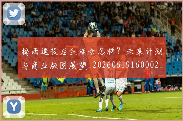 梅西退役后生活会怎样？未来计划与商业版图展望_20260619160002_20260708190155