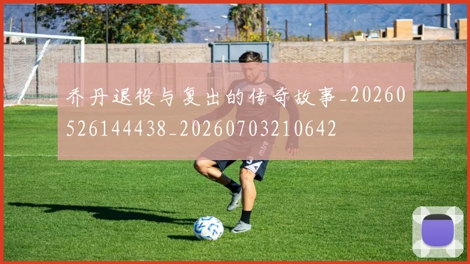 乔丹退役与复出的传奇故事_20260526144438_20260703210642