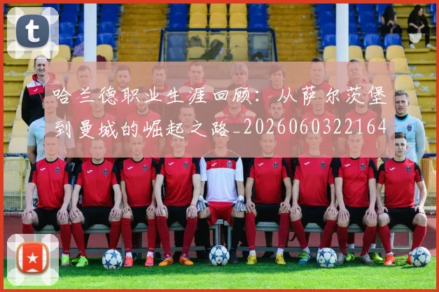 哈兰德职业生涯回顾：从萨尔茨堡到曼城的崛起之路_20260603221643_20260719160220