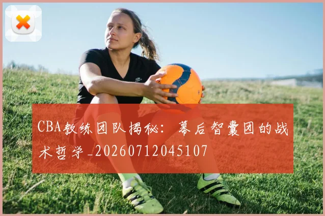 CBA教练团队揭秘：幕后智囊团的战术哲学_20260712045107