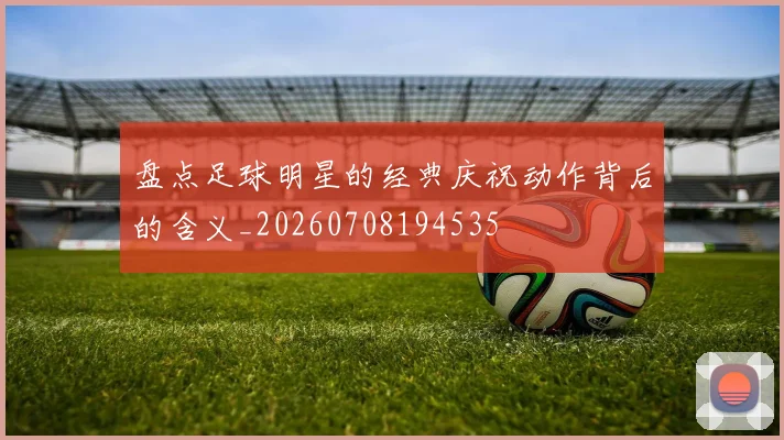 盘点足球明星的经典庆祝动作背后的含义_20260708194535