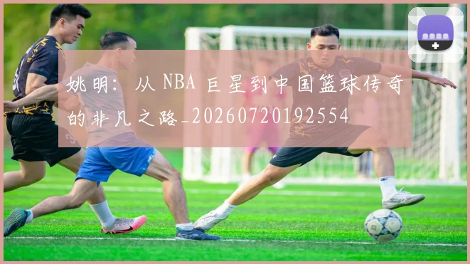 姚明：从 NBA 巨星到中国篮球传奇的非凡之路_20260720192554