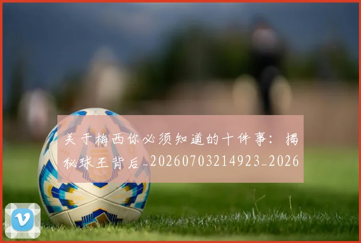 关于梅西你必须知道的十件事：揭秘球王背后_20260703214923_20260718004606
