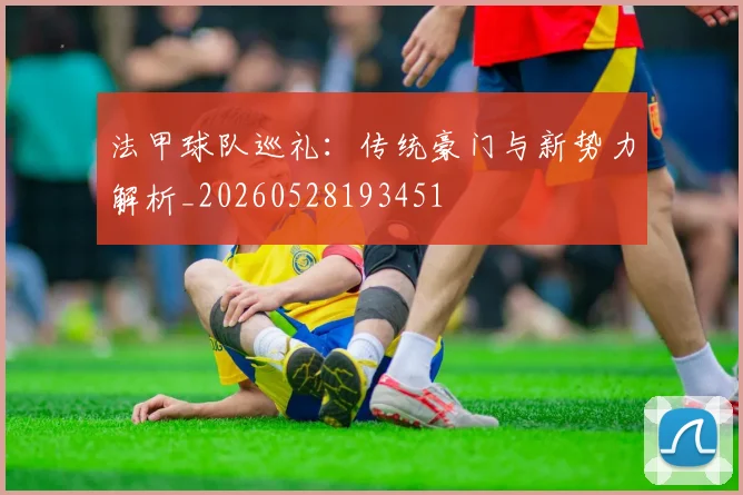 法甲球队巡礼：传统豪门与新势力解析_20260528193451