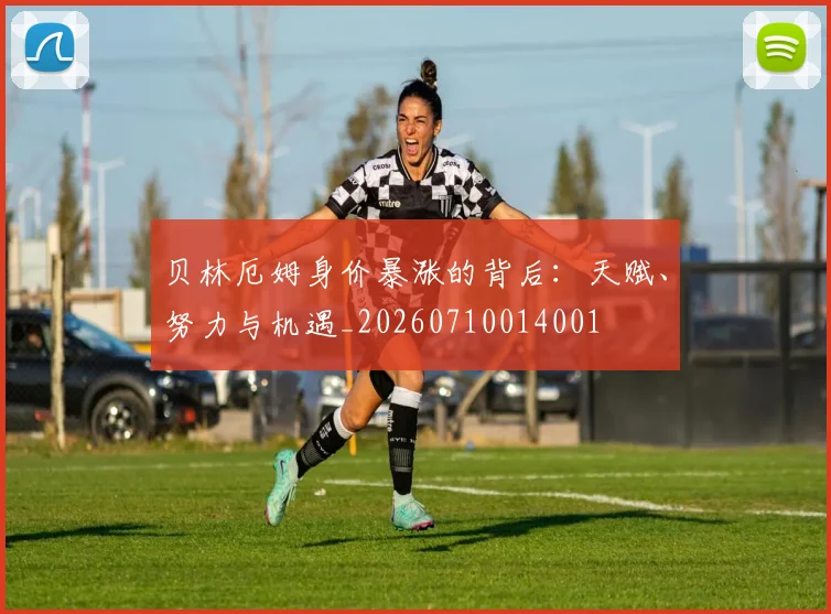 贝林厄姆身价暴涨的背后：天赋、努力与机遇_20260710014001