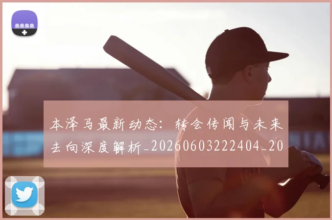 本泽马最新动态：转会传闻与未来去向深度解析_20260603222404_20260707021902_20260731174410