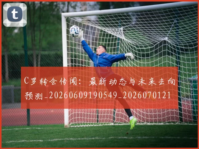 C罗转会传闻：最新动态与未来去向预测_20260609190549_20260701214025_20260713214916