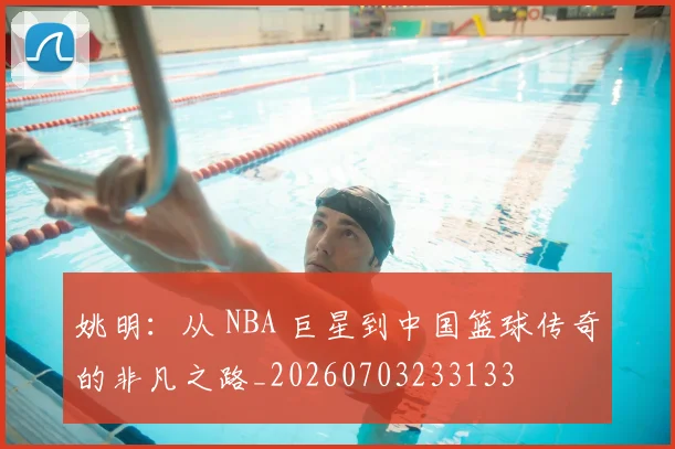姚明：从 NBA 巨星到中国篮球传奇的非凡之路_20260703233133
