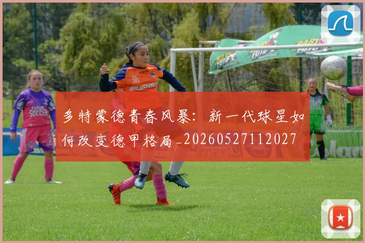 多特蒙德青春风暴：新一代球星如何改变德甲格局_20260527112027