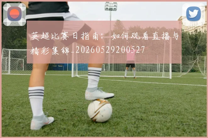 英超比赛日指南：如何观看直播与精彩集锦_20260529200527