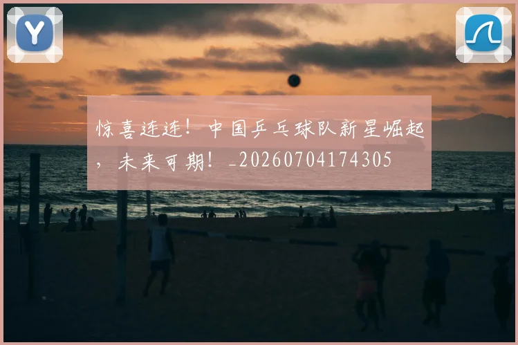 惊喜连连！中国乒乓球队新星崛起，未来可期！_20260704174305