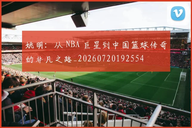 姚明：从 NBA 巨星到中国篮球传奇的非凡之路_20260720192554