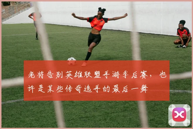 老将告别英雄联盟手游季后赛，也许是某些传奇选手的最后一舞