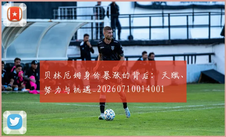贝林厄姆身价暴涨的背后：天赋、努力与机遇_20260710014001