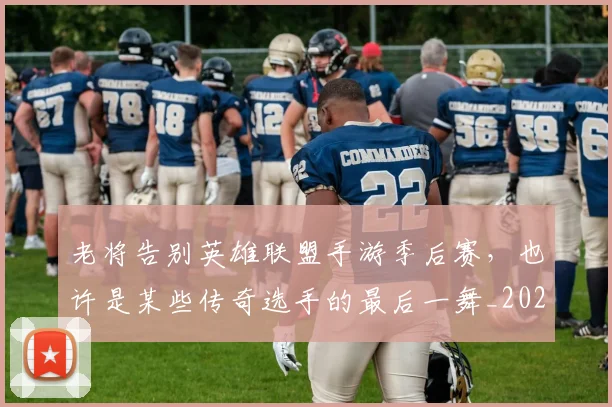 老将告别英雄联盟手游季后赛，也许是某些传奇选手的最后一舞_20260710004025