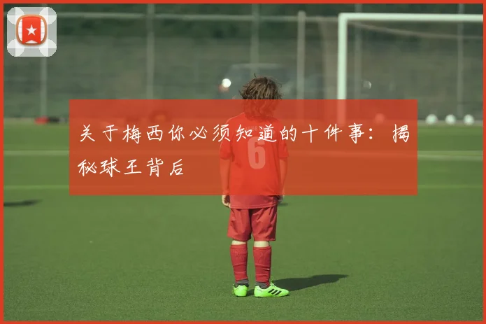 关于梅西你必须知道的十件事:揭秘球王背后