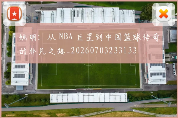 姚明：从 NBA 巨星到中国篮球传奇的非凡之路_20260703233133