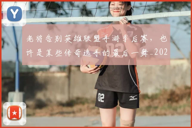 老将告别英雄联盟手游季后赛，也许是某些传奇选手的最后一舞_20260710004025