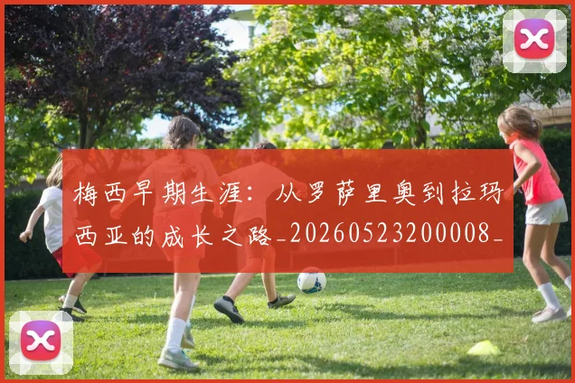梅西早期生涯：从罗萨里奥到拉玛西亚的成长之路_20260523200008_20260707144615