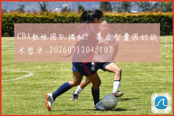 CBA教练团队揭秘：幕后智囊团的战术哲学_20260712045107